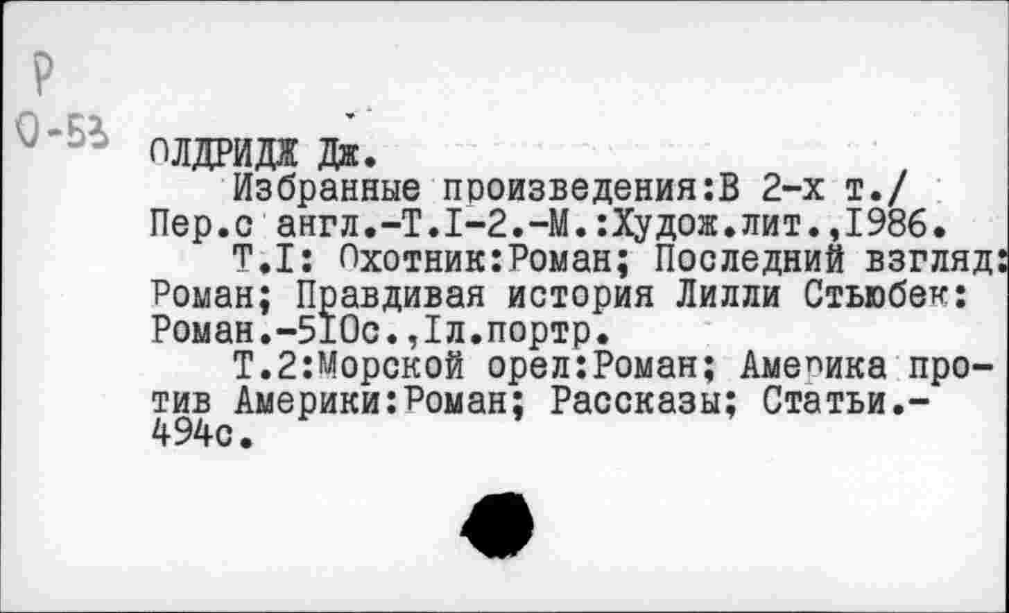 ﻿р
плдрида дж.
Избранные произведения:В 2-х т./ Пер.с англ.-Т.1-2.-М.:Худож.лит.,1986.
Т.1: Охотник:Роман; Последний взгляд Роман; Правдивая история Лилли Стьюбек: Роман.-510с.,1л.портр.
Т.2:Морской орел:Роман; Америка против Америки:Роман; Рассказы; Статьи.-494с.